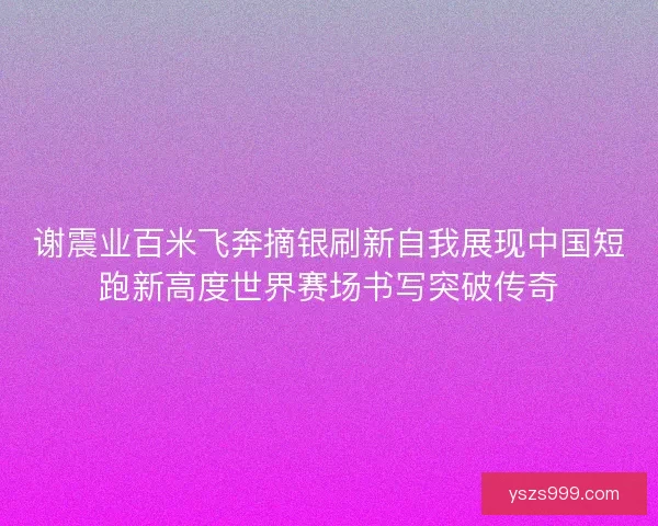 谢震业百米飞奔摘银刷新自我展现中国短跑新高度世界赛场书写突破传奇