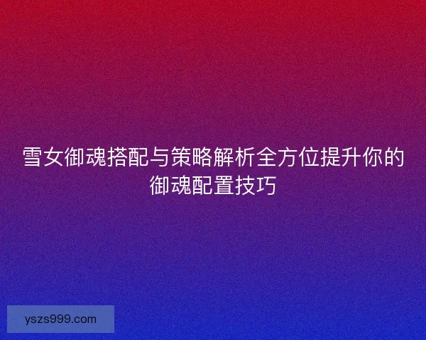 雪女御魂搭配与策略解析全方位提升你的御魂配置技巧