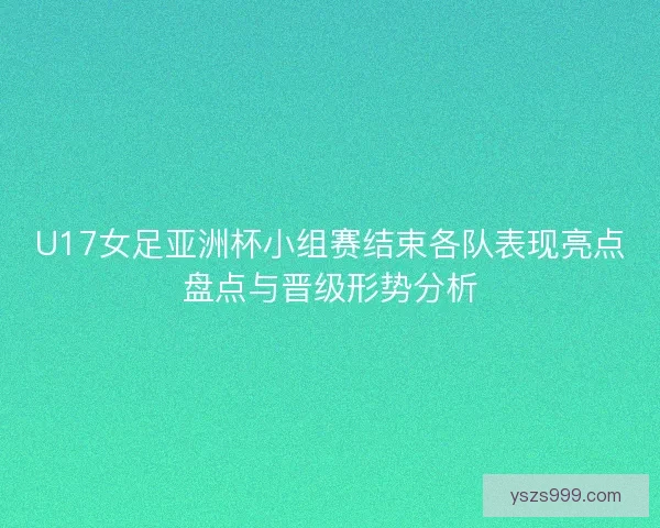 U17女足亚洲杯小组赛结束各队表现亮点盘点与晋级形势分析