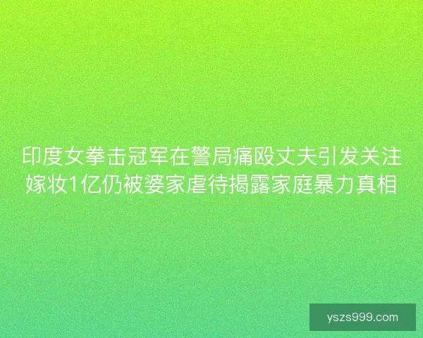 印度女拳击冠军在警局痛殴丈夫引发关注嫁妆1亿仍被婆家虐待揭露家庭暴力真相