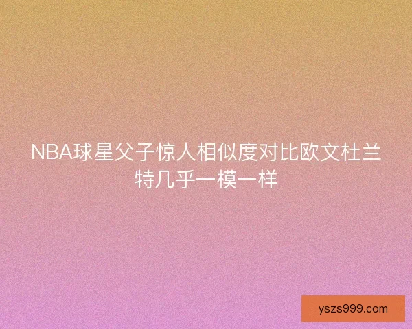 NBA球星父子惊人相似度对比欧文杜兰特几乎一模一样