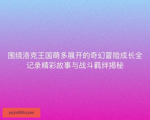 围绕洛克王国萌多展开的奇幻冒险成长全记录精彩故事与战斗羁绊揭秘