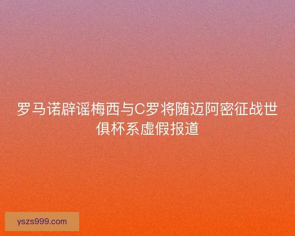 罗马诺辟谣梅西与C罗将随迈阿密征战世俱杯系虚假报道