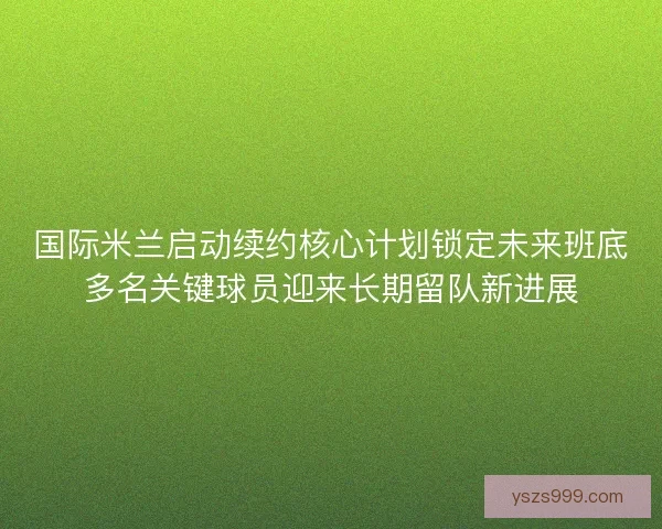 国际米兰启动续约核心计划锁定未来班底多名关键球员迎来长期留队新进展