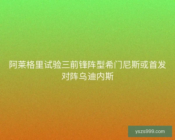 阿莱格里试验三前锋阵型希门尼斯或首发对阵乌迪内斯